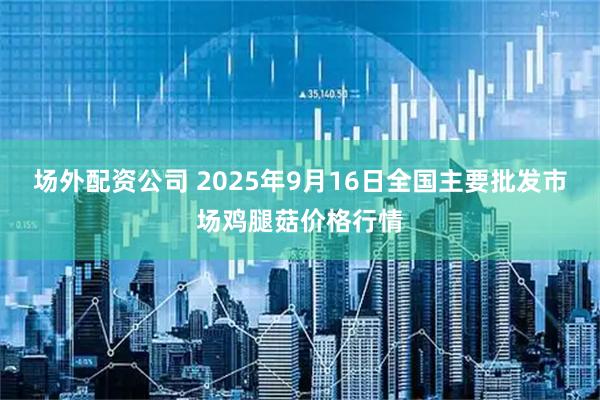 场外配资公司 2025年9月16日全国主要批发市场鸡腿菇价格行情