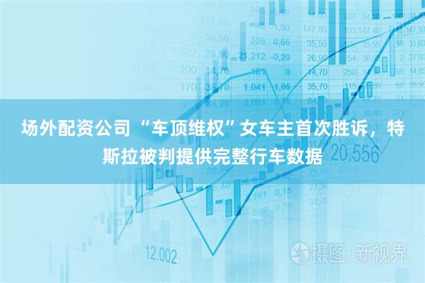 场外配资公司 “车顶维权”女车主首次胜诉，特斯拉被判提供完整行车数据