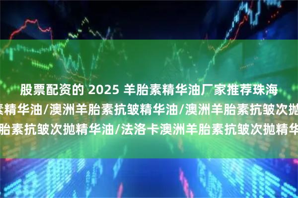 股票配资的 2025 羊胎素精华油厂家推荐珠海浩瀚，澳洲法洛卡羊胎素精华油/澳洲羊胎素抗皱精华油/澳洲羊胎素抗皱次抛精华油/法洛卡澳洲羊胎素抗皱次抛精华油公司推荐！
