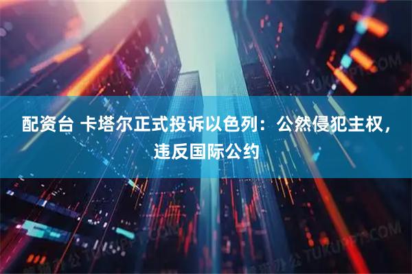 配资台 卡塔尔正式投诉以色列：公然侵犯主权，违反国际公约