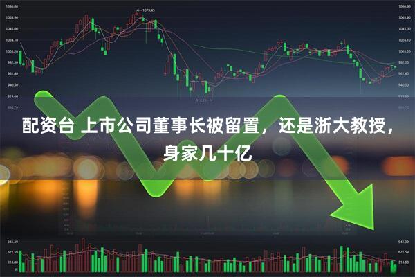 配资台 上市公司董事长被留置，还是浙大教授，身家几十亿