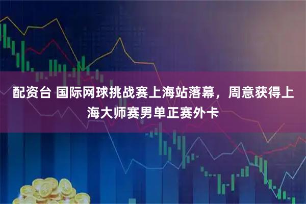 配资台 国际网球挑战赛上海站落幕，周意获得上海大师赛男单正赛外卡