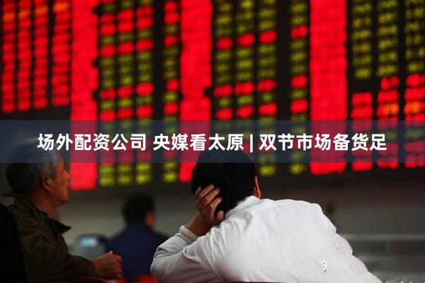 场外配资公司 央媒看太原 | 双节市场备货足