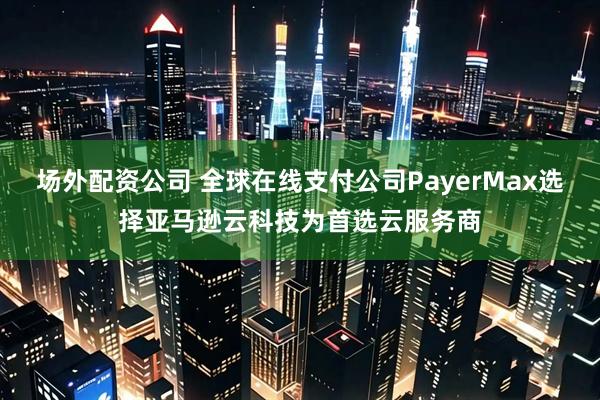 场外配资公司 全球在线支付公司PayerMax选择亚马逊云科技为首选云服务商