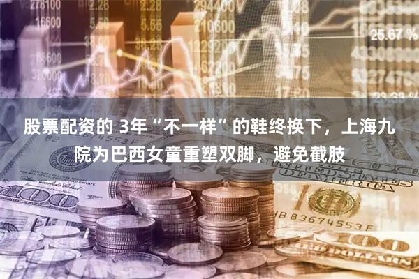 股票配资的 3年“不一样”的鞋终换下，上海九院为巴西女童重塑双脚，避免截肢