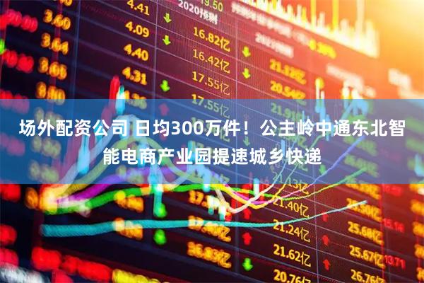 场外配资公司 日均300万件！公主岭中通东北智能电商产业园提速城乡快递