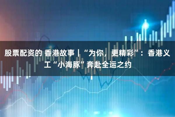 股票配资的 香港故事｜“为你，更精彩”：香港义工“小海豚”奔赴全运之约