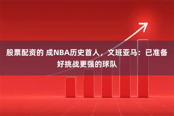 股票配资的 成NBA历史首人，文班亚马：已准备好挑战更强的球队