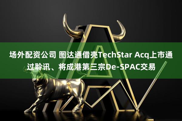 场外配资公司 图达通借壳TechStar Acq上市通过聆讯、将成港第三宗De-SPAC交易