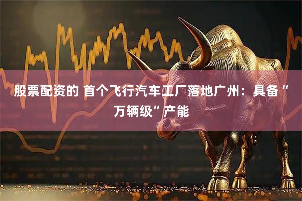 股票配资的 首个飞行汽车工厂落地广州：具备“万辆级”产能