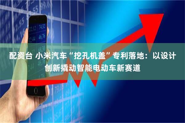 配资台 小米汽车“挖孔机盖”专利落地：以设计创新撬动智能电动车新赛道