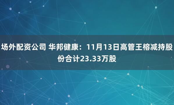 场外配资公司 华邦健康：11月13日高管王榕减持股份合计23.33万股