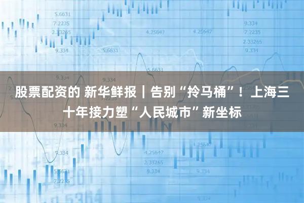 股票配资的 新华鲜报｜告别“拎马桶”！上海三十年接力塑“人民城市”新坐标