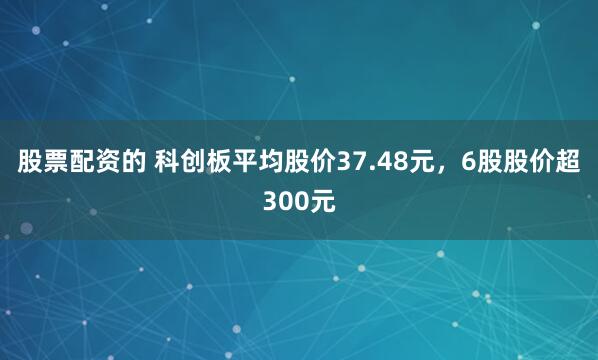 股票配资的 科创板平均股价37.48元，6股股价超300元
