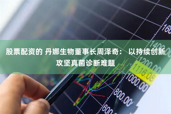 股票配资的 丹娜生物董事长周泽奇： 以持续创新攻坚真菌诊断难题