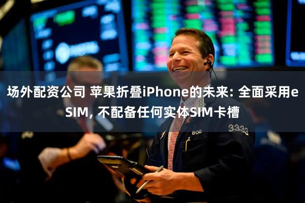 场外配资公司 苹果折叠iPhone的未来: 全面采用eSIM, 不配备任何实体SIM卡槽