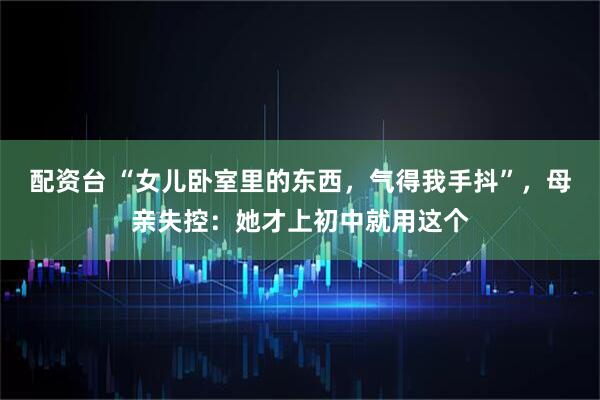 配资台 “女儿卧室里的东西，气得我手抖”，母亲失控：她才上初中就用这个