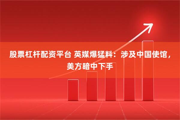 股票杠杆配资平台 英媒爆猛料：涉及中国使馆，美方暗中下手