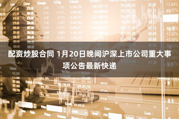 配资炒股合同 1月20日晚间沪深上市公司重大事项公告最新快递