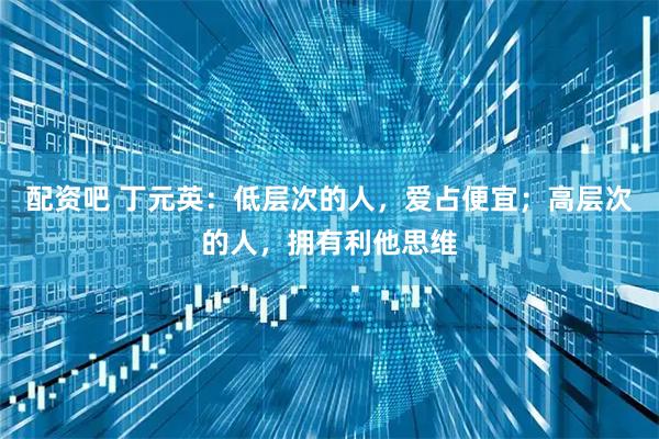 配资吧 丁元英：低层次的人，爱占便宜；高层次的人，拥有利他思维