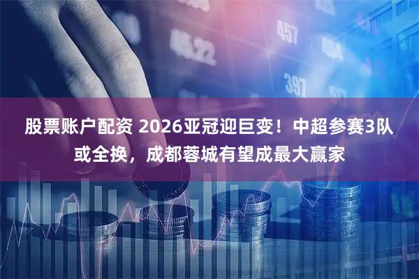 股票账户配资 2026亚冠迎巨变！中超参赛3队或全换，成都蓉城有望成最大赢家