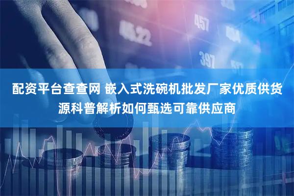 配资平台查查网 嵌入式洗碗机批发厂家优质供货源科普解析如何甄选可靠供应商