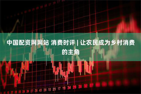 中国配资网网站 消费时评 | 让农民成为乡村消费的主角