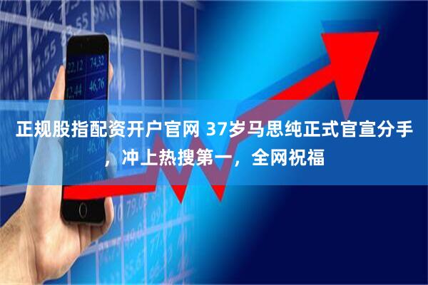正规股指配资开户官网 37岁马思纯正式官宣分手，冲上热搜第一，全网祝福