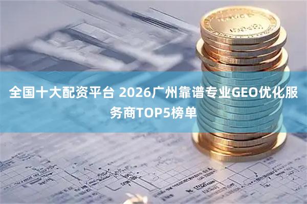 全国十大配资平台 2026广州靠谱专业GEO优化服务商TOP5榜单