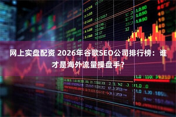 网上实盘配资 2026年谷歌SEO公司排行榜：谁才是海外流量操盘手？