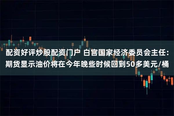配资好评炒股配资门户 白宫国家经济委员会主任：期货显示油价将在今年晚些时候回到50多美元/桶