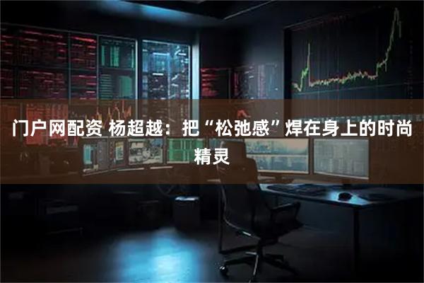 门户网配资 杨超越：把“松弛感”焊在身上的时尚精灵