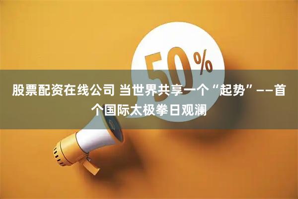 股票配资在线公司 当世界共享一个“起势”——首个国际太极拳日观澜