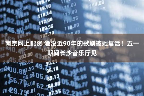 南京网上配资 湮没近90年的歌剧被她复活!五一期间长沙音乐厅见