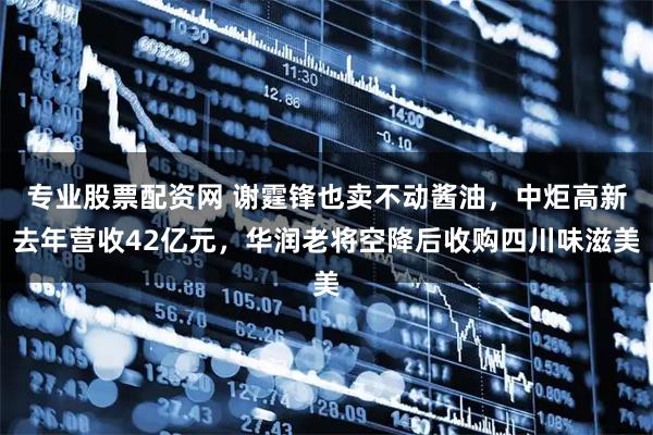 专业股票配资网 谢霆锋也卖不动酱油，中炬高新去年营收42亿元，华润老将空降后收购四川味滋美