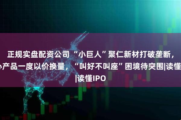 正规实盘配资公司 “小巨人”聚仁新材打破垄断，核心产品一度以价换量，“叫好不叫座”困境待突围|读懂IPO