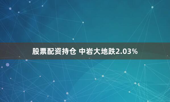 股票配资持仓 中岩大地跌2.03%