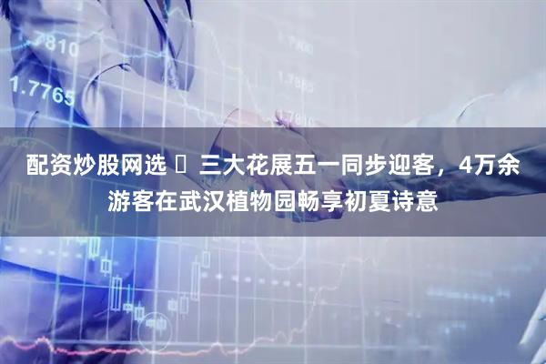配资炒股网选 ​三大花展五一同步迎客，4万余游客在武汉植物园畅享初夏诗意