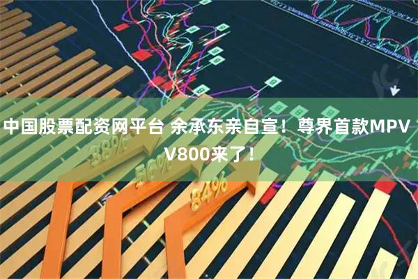 中国股票配资网平台 余承东亲自宣!尊界首款MPV V800来了!